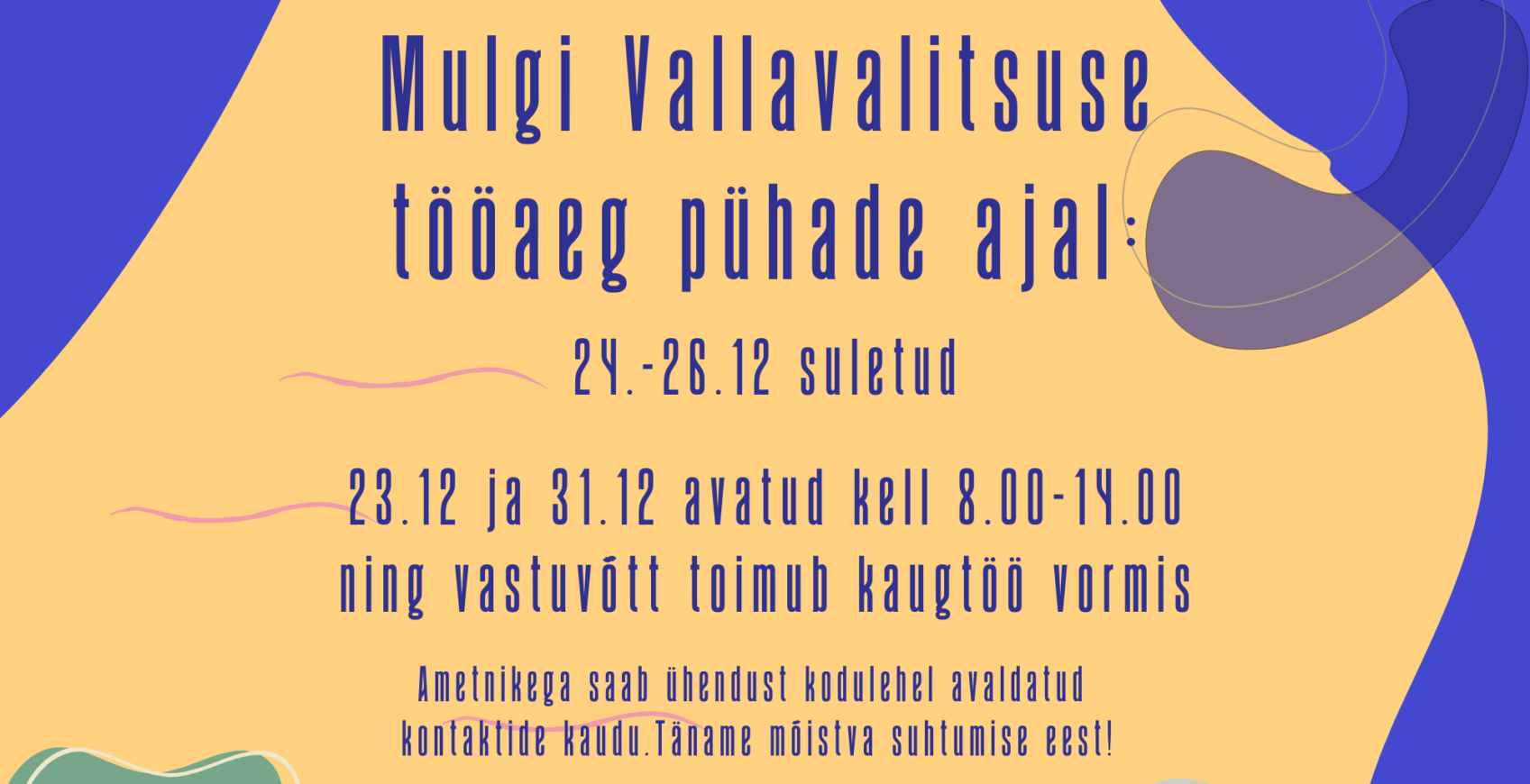 23.12 avatud kell 8.00-14.00. Vastuvõtt toimub kaugtöö vormis. 24.-26.12 suletud. 31.12 avatud kell 8.00-14.00. Vastuvõtt toimub kaugtöö vormis. Mulgi Vallavalitsusega saab ühendust kodulehel avaldatud kontaktide kaudu. Ilusat pühadeaega!
